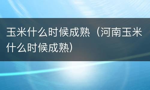 玉米什么时候成熟（河南玉米什么时候成熟）