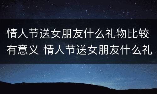 情人节送女朋友什么礼物比较有意义 情人节送女朋友什么礼物最有意义
