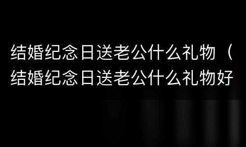结婚纪念日送老公什么礼物（结婚纪念日送老公什么礼物好）