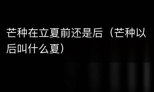 芒种在立夏前还是后（芒种以后叫什么夏）