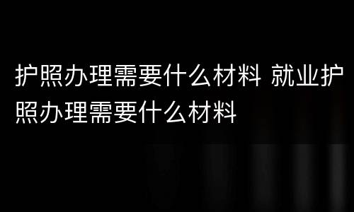 护照办理需要什么材料 就业护照办理需要什么材料