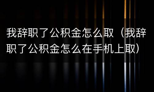 我辞职了公积金怎么取（我辞职了公积金怎么在手机上取）
