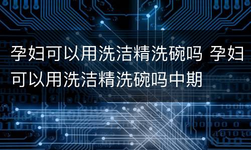 孕妇可以用洗洁精洗碗吗 孕妇可以用洗洁精洗碗吗中期