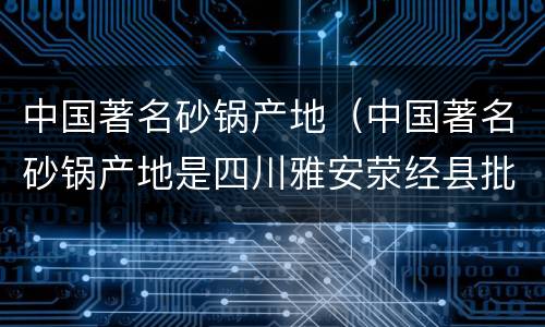 中国著名砂锅产地（中国著名砂锅产地是四川雅安荥经县批发）
