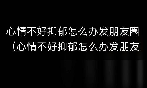 心情不好抑郁怎么办发朋友圈（心情不好抑郁怎么办发朋友圈图片）
