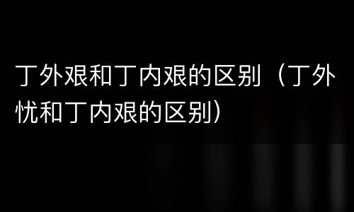 丁外艰和丁内艰的区别（丁外忧和丁内艰的区别）