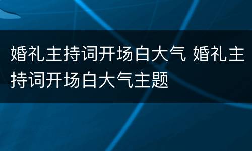 婚礼主持词开场白大气 婚礼主持词开场白大气主题