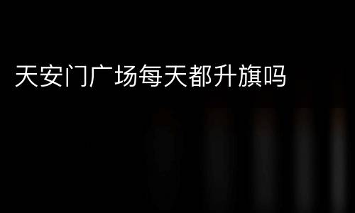 天安门广场每天都升旗吗