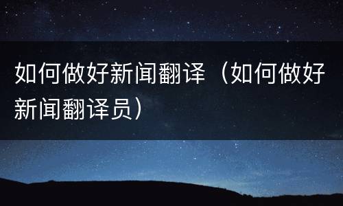如何做好新闻翻译（如何做好新闻翻译员）