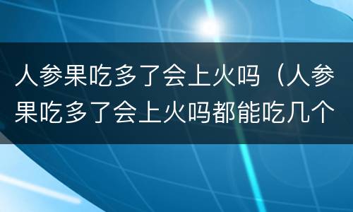 人参果吃多了会上火吗（人参果吃多了会上火吗都能吃几个）