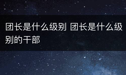 团长是什么级别 团长是什么级别的干部