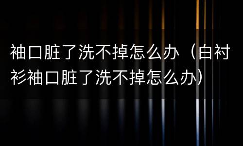 袖口脏了洗不掉怎么办（白衬衫袖口脏了洗不掉怎么办）