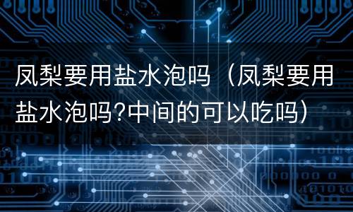 凤梨要用盐水泡吗（凤梨要用盐水泡吗?中间的可以吃吗）