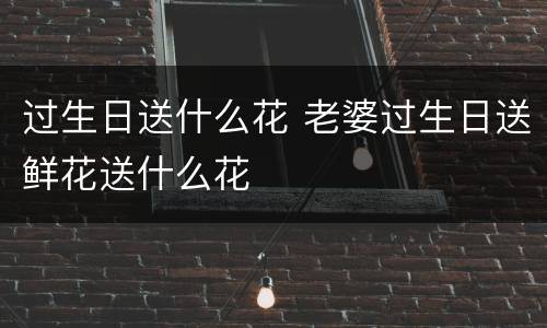 过生日送什么花 老婆过生日送鲜花送什么花