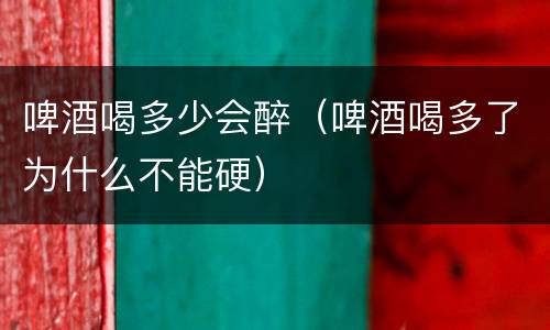 啤酒喝多少会醉（啤酒喝多了为什么不能硬）