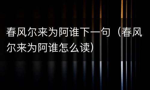 春风尔来为阿谁下一句（春风尔来为阿谁怎么读）