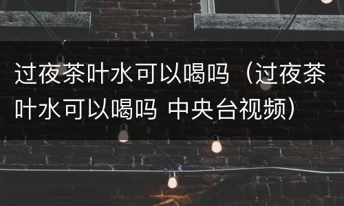 过夜茶叶水可以喝吗（过夜茶叶水可以喝吗 中央台视频）