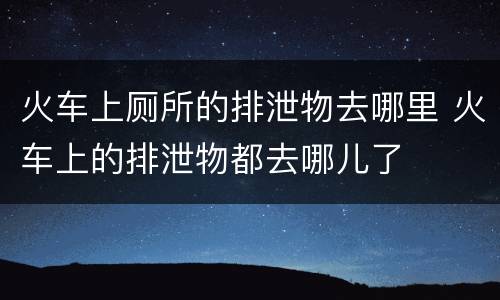 火车上厕所的排泄物去哪里 火车上的排泄物都去哪儿了
