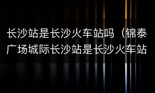 长沙站是长沙火车站吗（锦泰广场城际长沙站是长沙火车站吗）