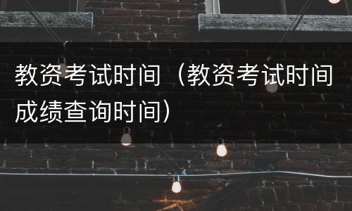 教资考试时间（教资考试时间成绩查询时间）