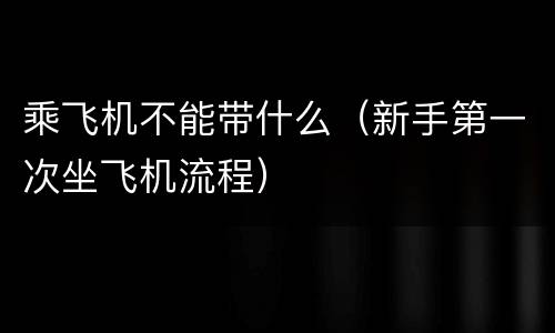 乘飞机不能带什么（新手第一次坐飞机流程）