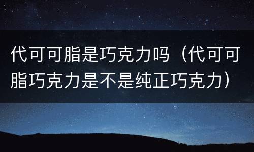 代可可脂是巧克力吗（代可可脂巧克力是不是纯正巧克力）