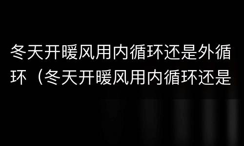 冬天开暖风用内循环还是外循环（冬天开暖风用内循环还是外循环好）