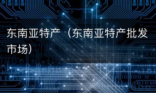 东南亚特产（东南亚特产批发市场）