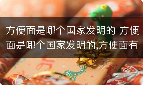 方便面是哪个国家发明的 方便面是哪个国家发明的,方便面有毒吗