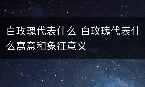 白玫瑰代表什么 白玫瑰代表什么寓意和象征意义