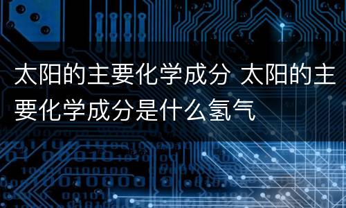 太阳的主要化学成分 太阳的主要化学成分是什么氢气