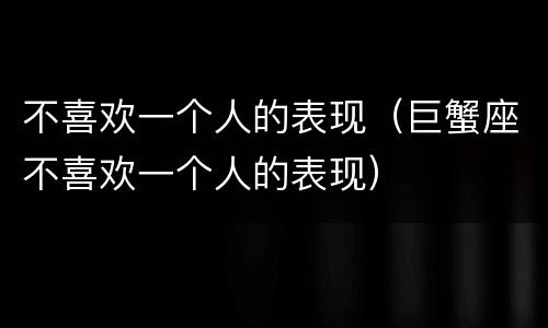 不喜欢一个人的表现（巨蟹座不喜欢一个人的表现）