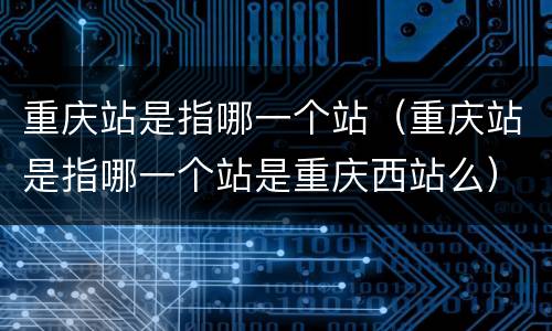 重庆站是指哪一个站（重庆站是指哪一个站是重庆西站么）