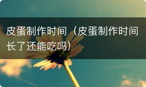 皮蛋制作时间（皮蛋制作时间长了还能吃吗）