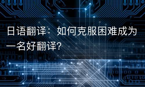 日语翻译：如何克服困难成为一名好翻译？