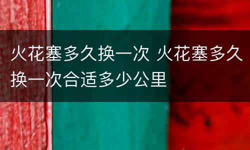 火花塞多久换一次 火花塞多久换一次合适多少公里