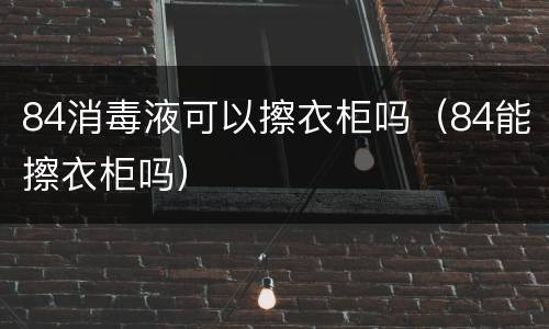 84消毒液可以擦衣柜吗（84能擦衣柜吗）