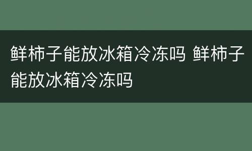 鲜柿子能放冰箱冷冻吗 鲜柿子能放冰箱冷冻吗
