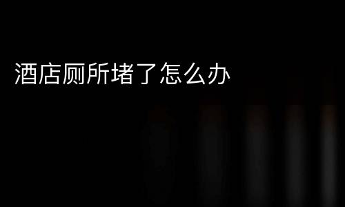 酒店厕所堵了怎么办