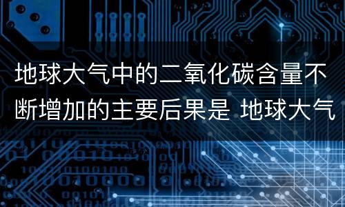 地球大气中的二氧化碳含量不断增加的主要后果是 地球大气中的二氧化碳含量不断增加的主要后果是什么