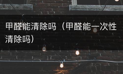 甲醛能清除吗（甲醛能一次性清除吗）