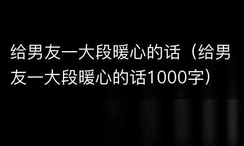 给男友一大段暖心的话（给男友一大段暖心的话1000字）