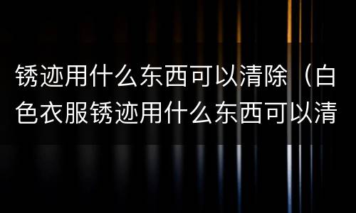 锈迹用什么东西可以清除（白色衣服锈迹用什么东西可以清除）