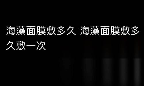 海藻面膜敷多久 海藻面膜敷多久敷一次