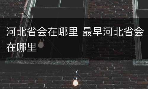 河北省会在哪里 最早河北省会在哪里