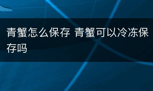 青蟹怎么保存 青蟹可以冷冻保存吗