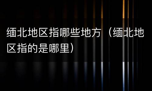 缅北地区指哪些地方（缅北地区指的是哪里）