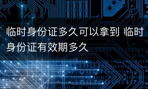 临时身份证多久可以拿到 临时身份证有效期多久