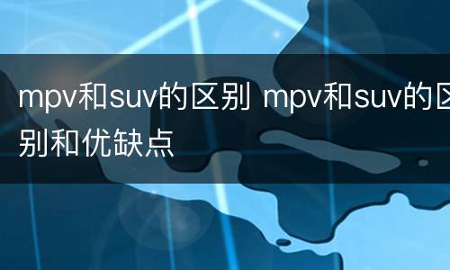 mpv和suv的区别 mpv和suv的区别和优缺点