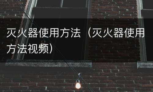 灭火器使用方法（灭火器使用方法视频）